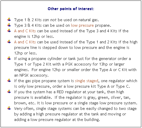 Flowchart: Process: Other points of interest:
 
Type 1 & 2 Kits can not be used on natural gas. 
Type 3 & 4 Kits can be used on low pressure propane. 
A and C Kits can be used instead of the Type 3 and 4 Kits if the engine is 12hp or less.
A and C Kits can be used instead of the Type 1 and 2 Kits if the high pressure line is stepped down to low pressure and the engine is 12hp or less. 
If using a propane cylinder or tank just for the generator order a Type 1 or Type 2 Kit with a PGK accessory for 13hp or larger engines.  For engine 12hp or smaller order the Type A or C Kit with an NPSK accessory. 
If the gas pipe propane system is single staged, one regulator which is only low pressure, order a low pressure kit Type A or Type C. 
If you the system has a RED regulator at your tank, then high pressure is available.  If the regulator is gray, green, silver, tan, brown, etc. it is low pressure or a single stage low pressure system. 
Very often, single stage systems can be easily changed to two stage by adding a high pressure regulator at the tank and moving or adding a low pressure regulator at the building. 
